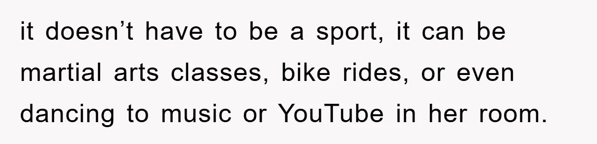 it doesn’t have to be a sport, it can be martial arts classes, bike rides, or even dancing to music or YouTube in her room.