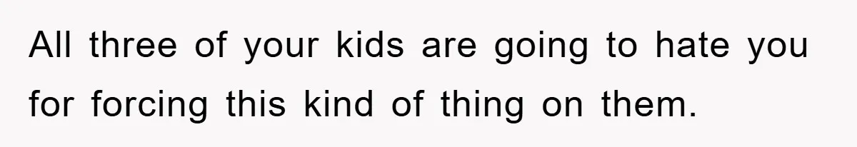 All three of your kids are going to hate you for forcing this kind of thing on them.