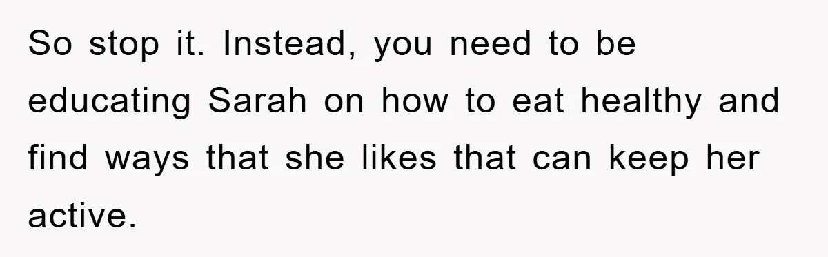So stop it. Instead, you need to be educating Sarah on how to eat healthy and find ways that she likes that can keep her active.