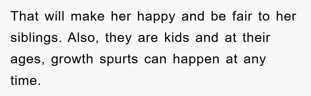 That will make her happy and be fair to her siblings. Also, they are kids and at their ages, growth spurts can happen at any time.
