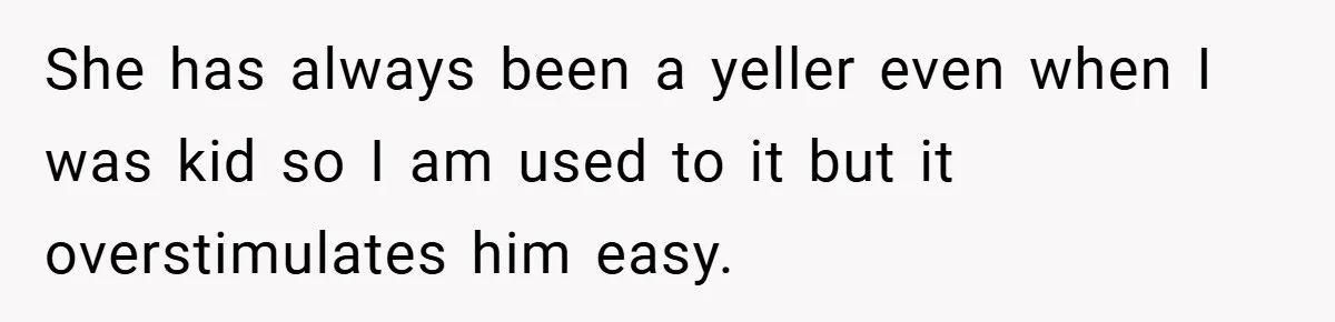 She has always been a yeller even when I was kid so I am used to it but it overstimulates him easy.