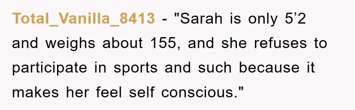 Total_Vanilla_8413 − "Sarah is only 5’2 and weighs about 155, and she refuses to participate in sports and such because it makes her feel self conscious."