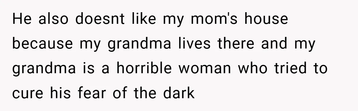 He also doesnt like my mom's house because my grandma lives there and my grandma is a horrible woman who tried to cure his fear of the dark