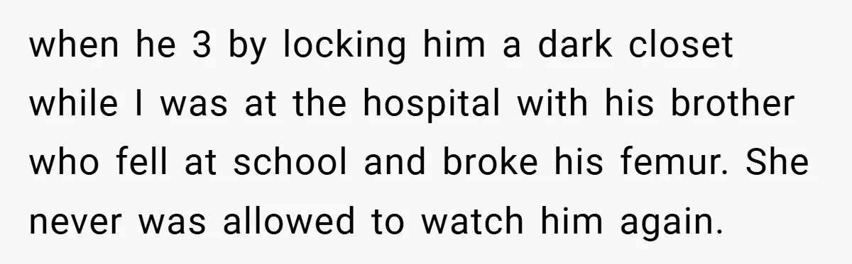 when he 3 by locking him a dark closet while I was at the hospital with his brother who fell at school and broke his femur. She never was allowed...