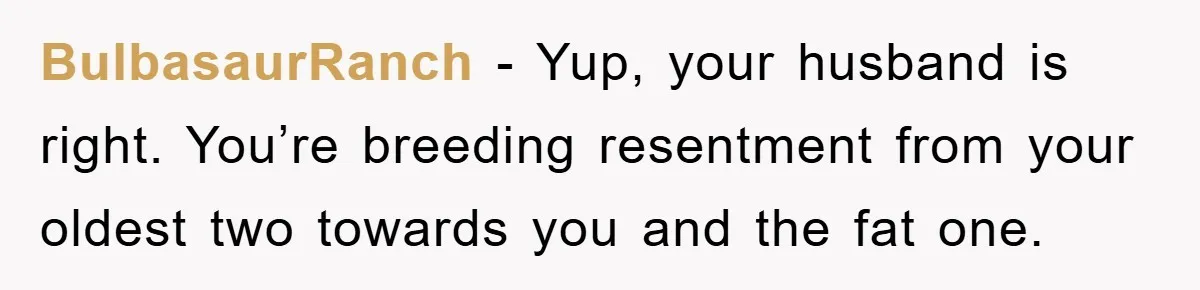 BulbasaurRanch − Yup, your husband is right. You’re breeding resentment from your oldest two towards you and the fat one.