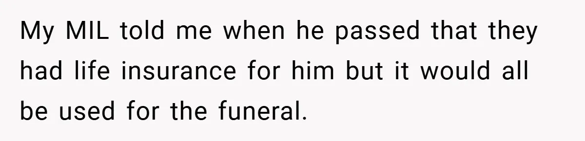 My MIL told me when he passed that they had life insurance for him but it would all be used for the funeral.