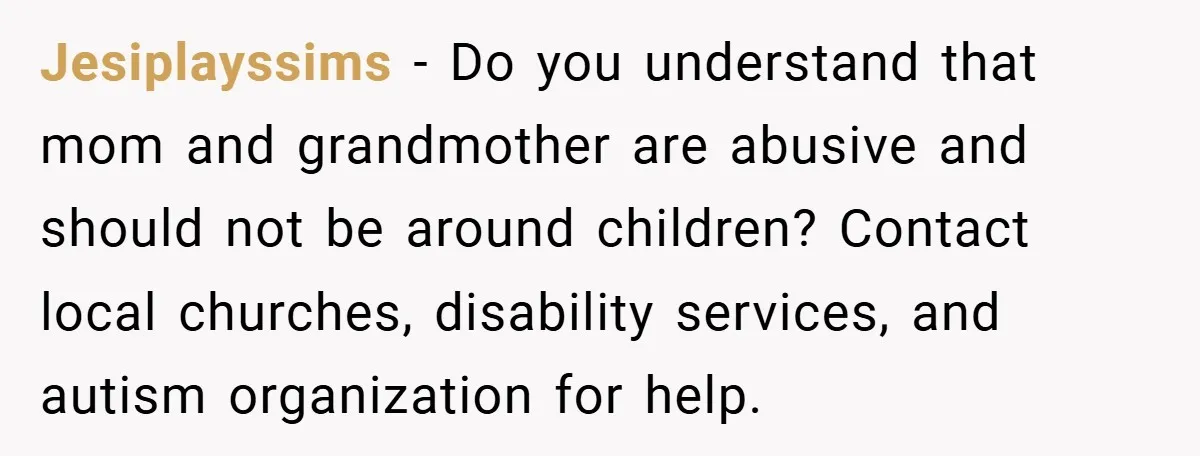 Jesiplayssims − Do you understand that mom and grandmother are abusive and should not be around children? Contact local churches, disability services, and autism organization for help.