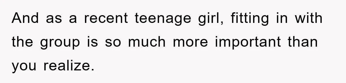 And as a recent teenage girl, fitting in with the group is so much more important than you realize.