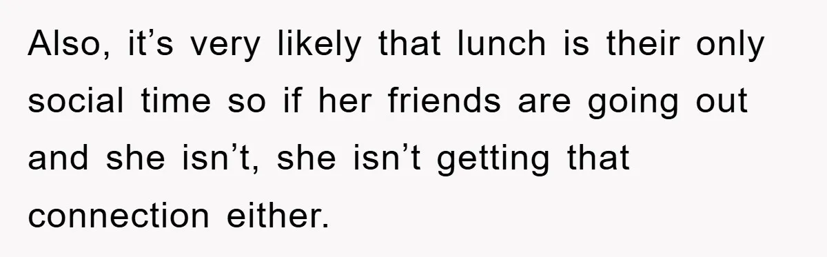 Also, it’s very likely that lunch is their only social time so if her friends are going out and she isn’t, she isn’t getting that connection either.