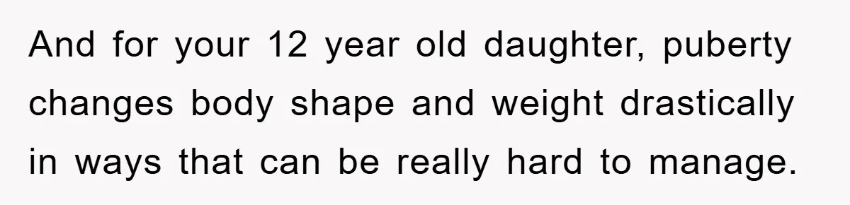 And for your 12 year old daughter, puberty changes body shape and weight drastically in ways that can be really hard to manage.