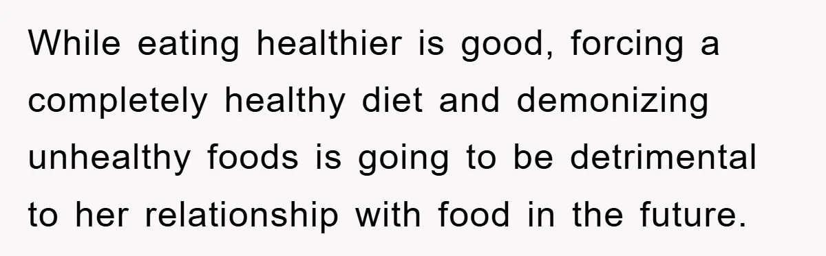 While eating healthier is good, forcing a completely healthy diet and demonizing unhealthy foods is going to be detrimental to her relationship with food in the future.