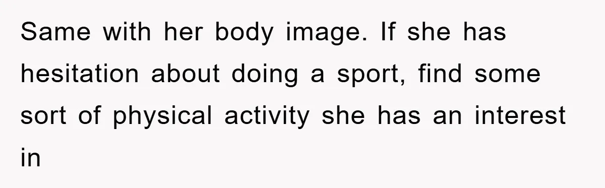 Same with her body image. If she has hesitation about doing a sport, find some sort of physical activity she has an interest in