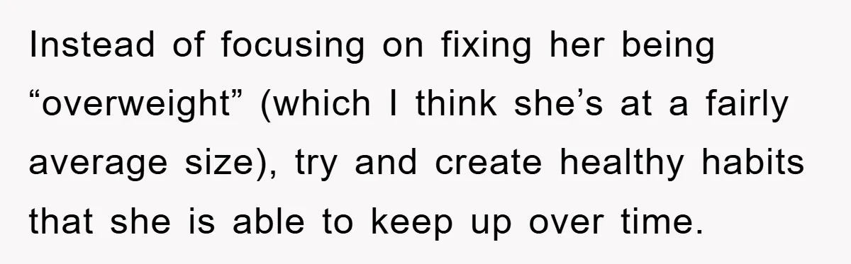 Instead of focusing on fixing her being “overweight” (which I think she’s at a fairly average size), try and create healthy habits that she is able to keep up over...
