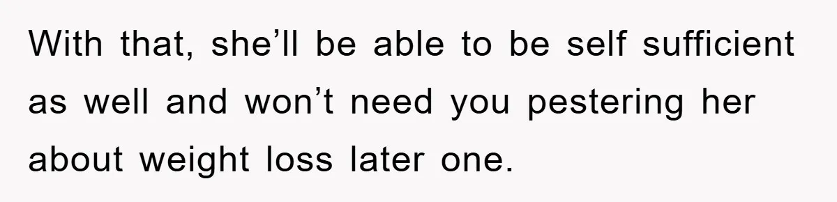With that, she’ll be able to be self sufficient as well and won’t need you pestering her about weight loss later one.