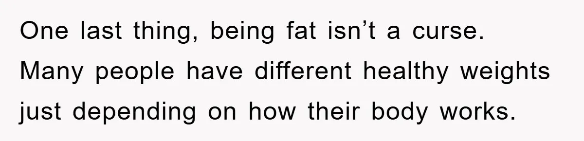 One last thing, being fat isn’t a curse. Many people have different healthy weights just depending on how their body works.