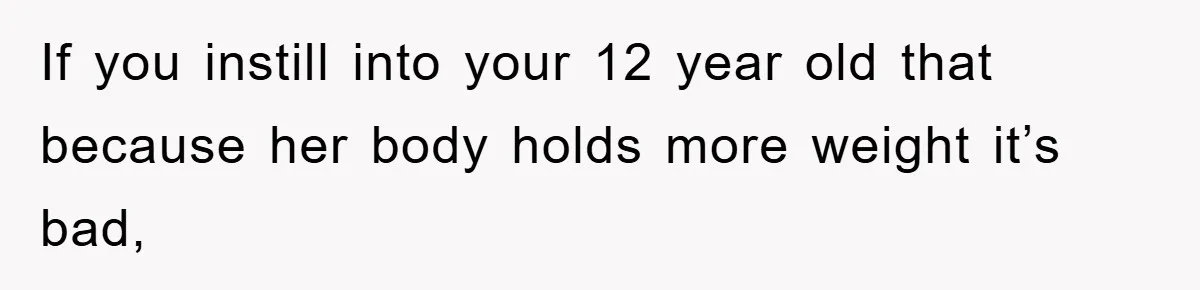 If you instill into your 12 year old that because her body holds more weight it’s bad,