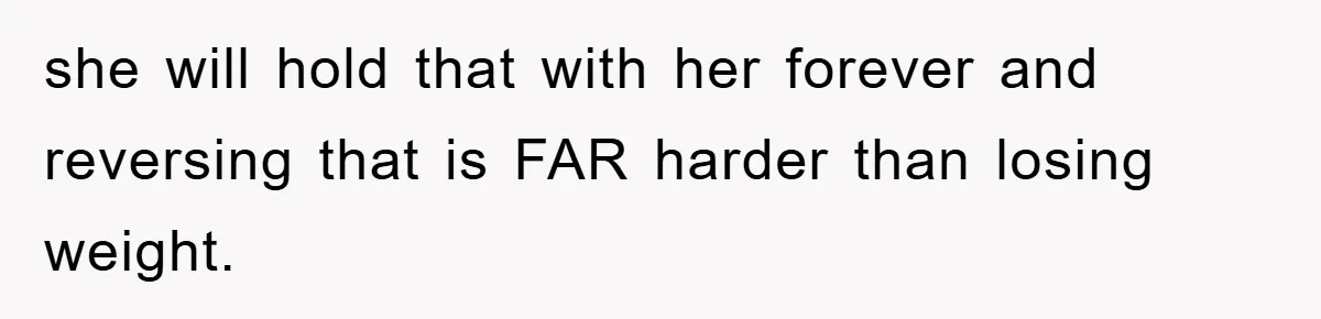 she will hold that with her forever and reversing that is FAR harder than losing weight.