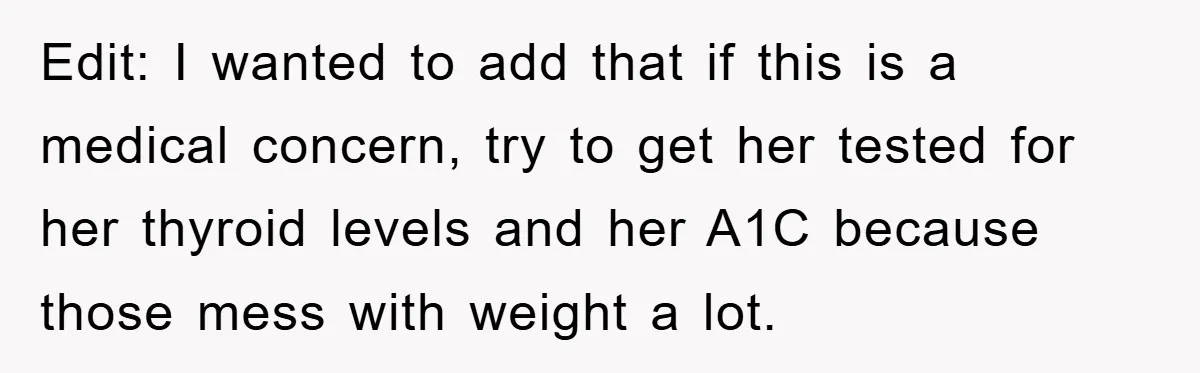 Edit: I wanted to add that if this is a medical concern, try to get her tested for her thyroid levels and her A1C because those mess with weight a...