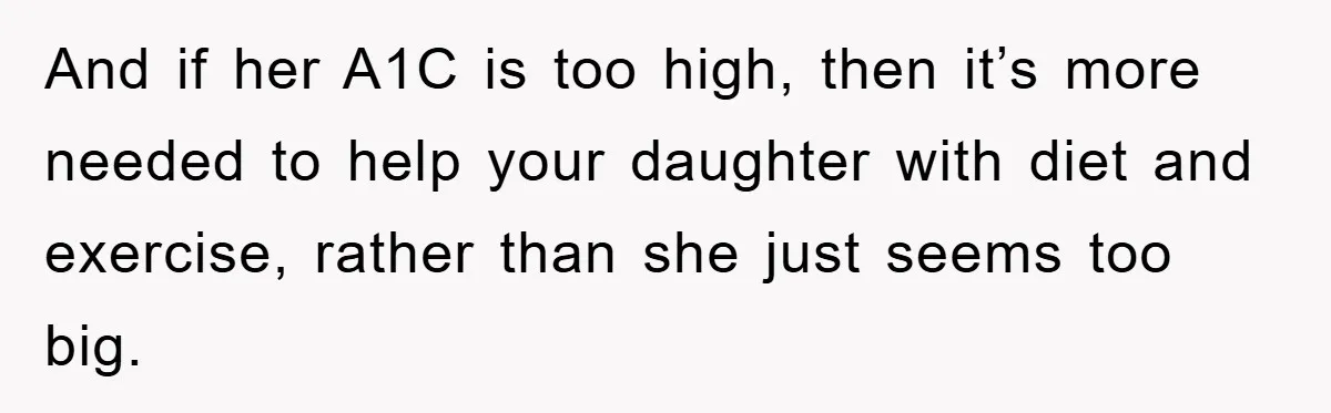 And if her A1C is too high, then it’s more needed to help your daughter with diet and exercise, rather than she just seems too big.