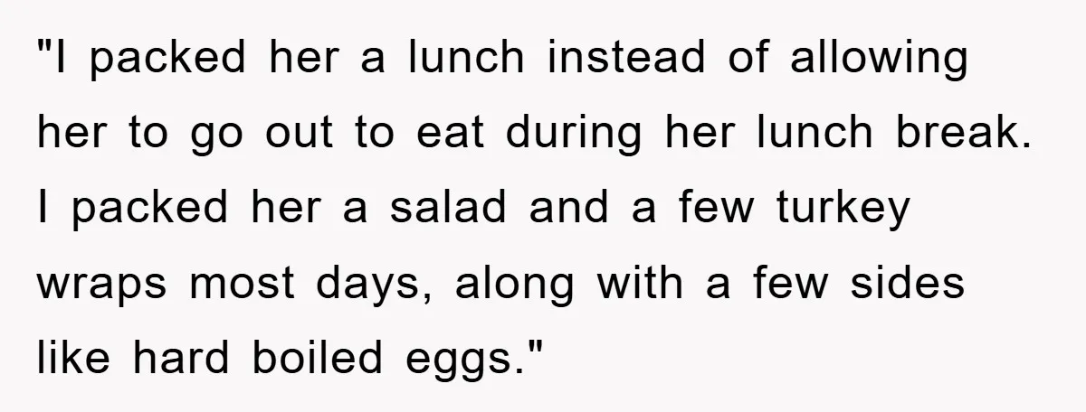 "I packed her a lunch instead of allowing her to go out to eat during her lunch break. I packed her a salad and a few turkey wraps most days,...
