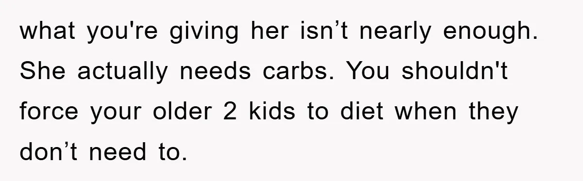 what you're giving her isn’t nearly enough. She actually needs carbs. You shouldn't force your older 2 kids to diet when they don’t need to.