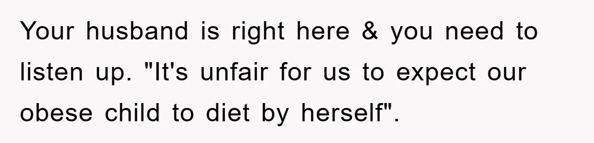 Your husband is right here & you need to listen up. "It's unfair for us to expect our obese child to diet by herself".