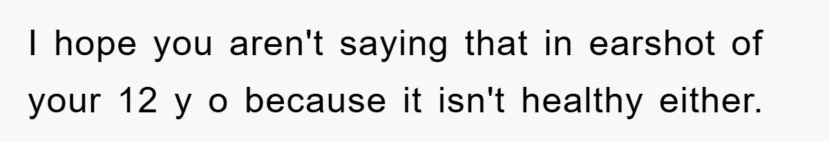 I hope you aren't saying that in earshot of your 12 y o because it isn't healthy either.
