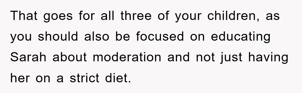 That goes for all three of your children, as you should also be focused on educating Sarah about moderation and not just having her on a strict diet.