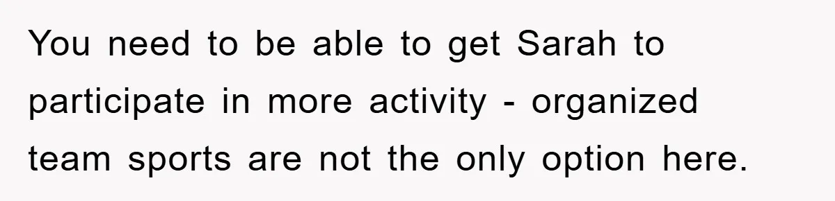 You need to be able to get Sarah to participate in more activity - organized team sports are not the only option here.
