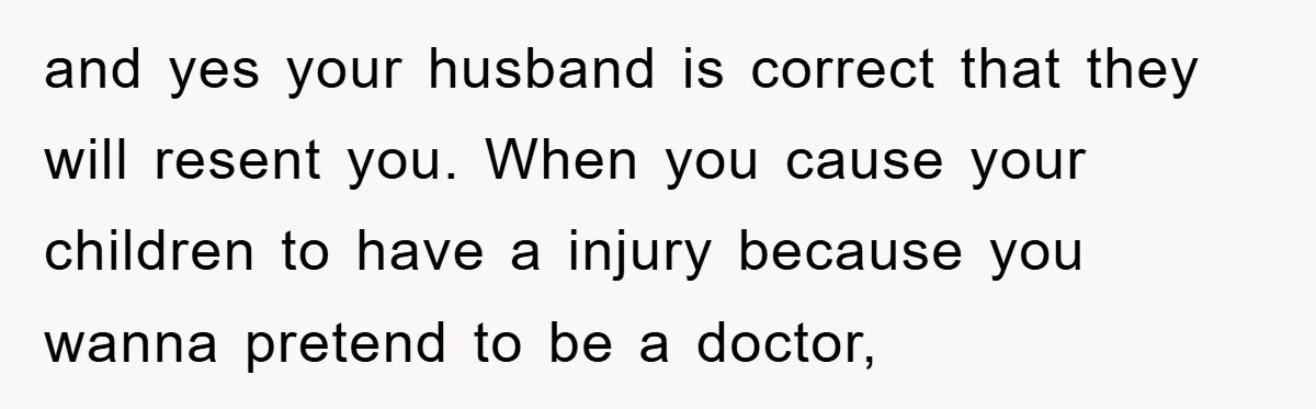 and yes your husband is correct that they will resent you. When you cause your children to have a injury because you wanna pretend to be a doctor,