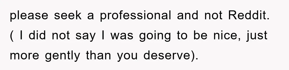 please seek a professional and not Reddit. ( I did not say I was going to be nice, just more gently than you deserve).