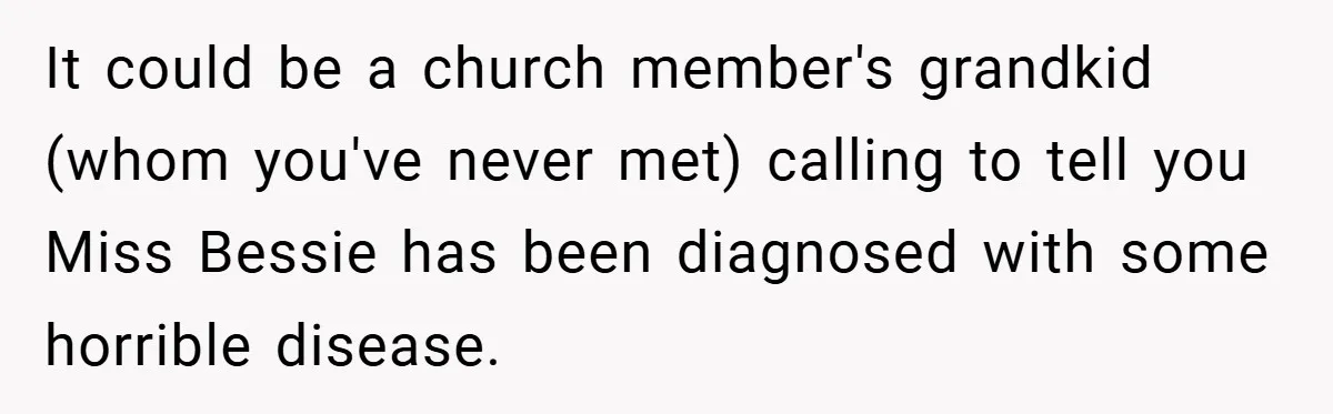 It could be a church member's grandkid (whom you've never met) calling to tell you Miss Bessie has been diagnosed with some horrible disease.
