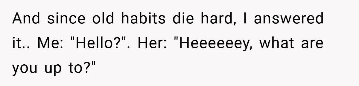 And since old habits die hard, I answered it.. Me: "Hello?". Her: "Heeeeeey, what are you up to?"