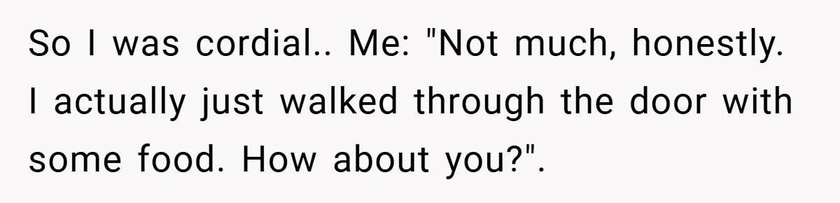 So I was cordial.. Me: "Not much, honestly. I actually just walked through the door with some food. How about you?".