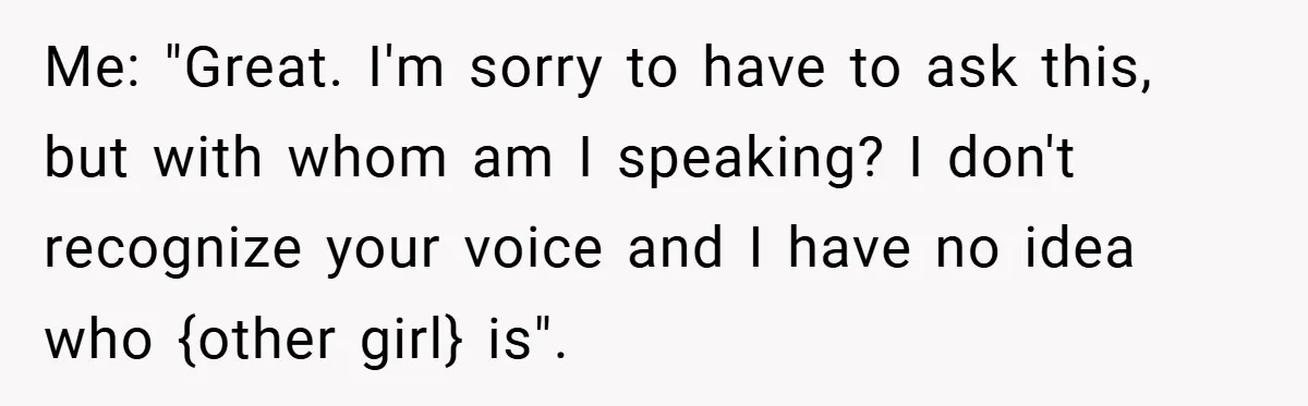 Me: "Great. I'm sorry to have to ask this, but with whom am I speaking? I don't recognize your voice and I have no idea who {other girl} is".
