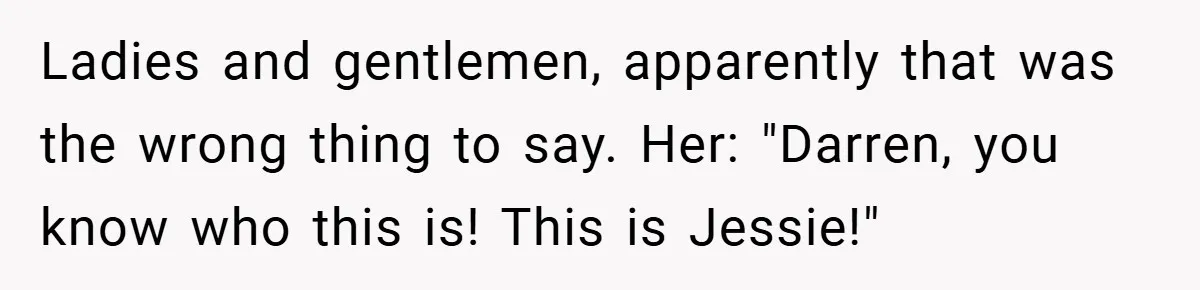 Ladies and gentlemen, apparently that was the wrong thing to say. Her: "Darren, you know who this is! This is Jessie!"