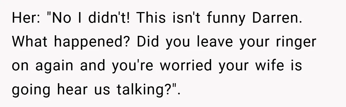 Her: "No I didn't! This isn't funny Darren. What happened? Did you leave your ringer on again and you're worried your wife is going hear us talking?".