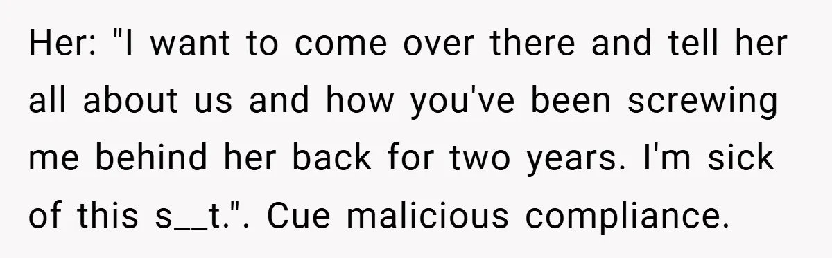 Her: "I want to come over there and tell her all about us and how you've been screwing me behind her back for two years. I'm sick of this s__t."....