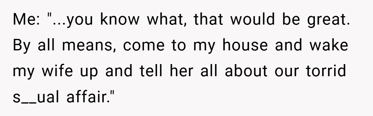 Me: "...you know what, that would be great. By all means, come to my house and wake my wife up and tell her all about our torrid s__ual affair."