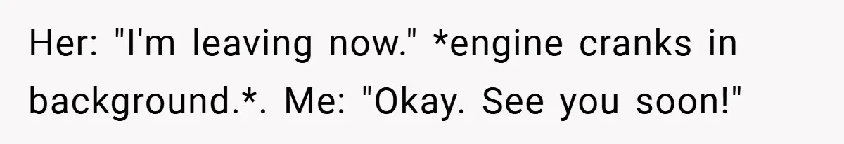 Her: "I'm leaving now." *engine cranks in background.*. Me: "Okay. See you soon!"