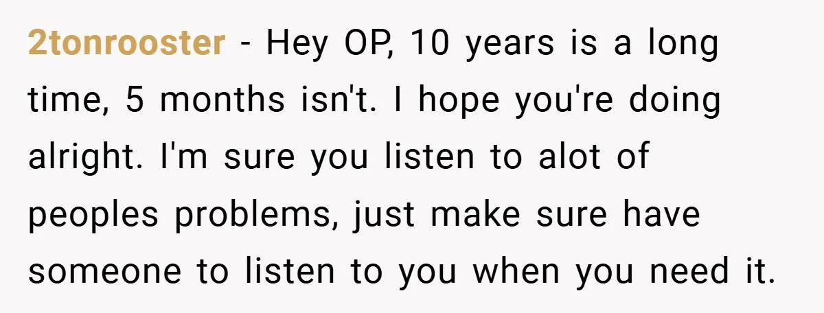 2tonrooster − Hey OP, 10 years is a long time, 5 months isn't. I hope you're doing alright. I'm sure you listen to alot of peoples problems, just make sure...