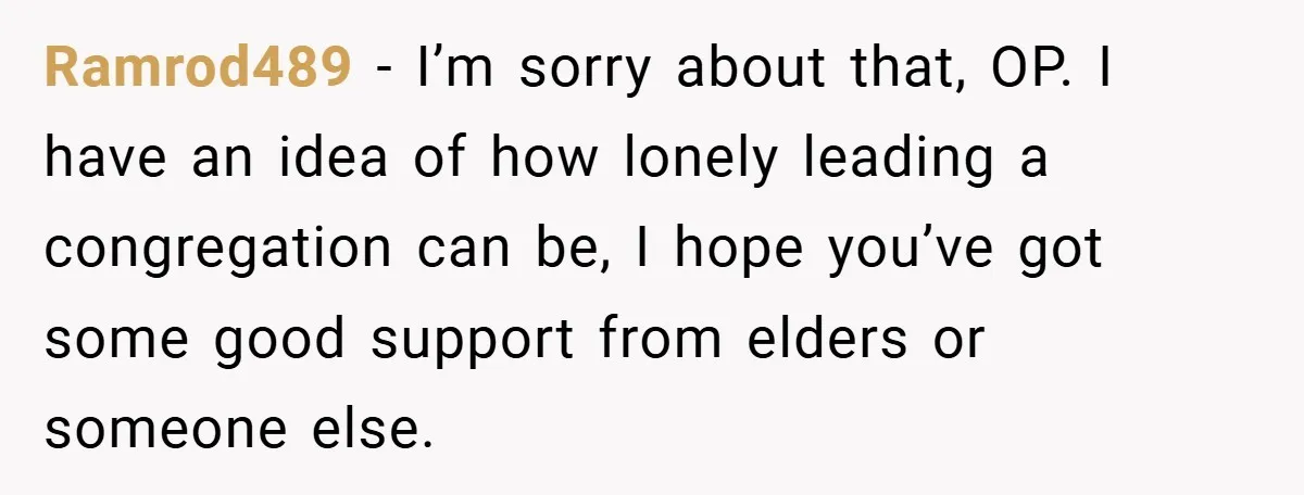 Ramrod489 − I’m sorry about that, OP. I have an idea of how lonely leading a congregation can be, I hope you’ve got some good support from elders or someone...
