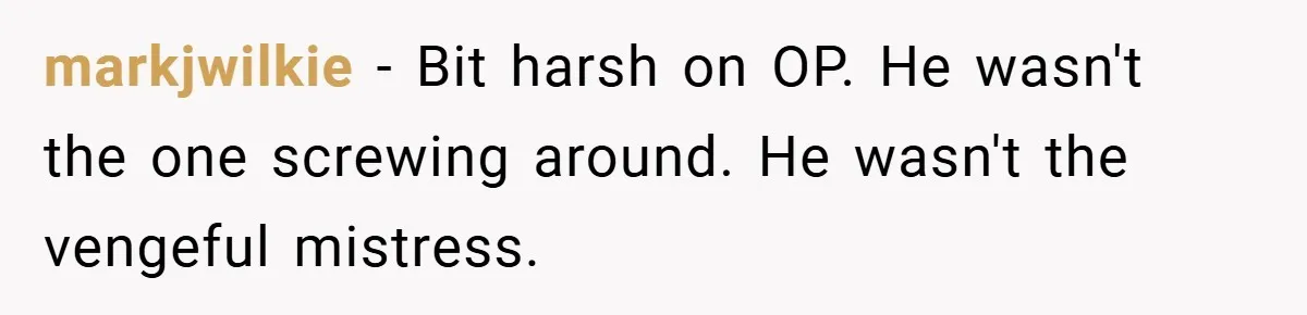 markjwilkie − Bit harsh on OP. He wasn't the one screwing around. He wasn't the vengeful mistress.