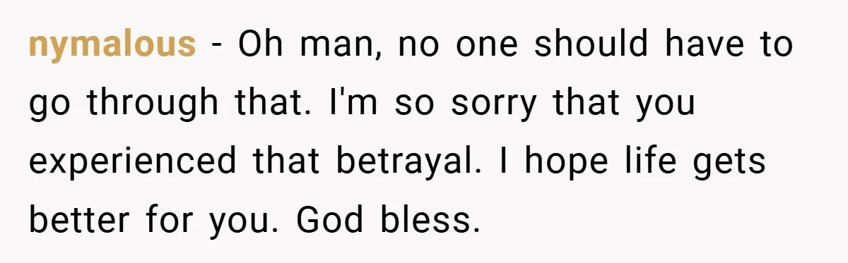 nymalous − Oh man, no one should have to go through that. I'm so sorry that you experienced that betrayal. I hope life gets better for you. God bless.