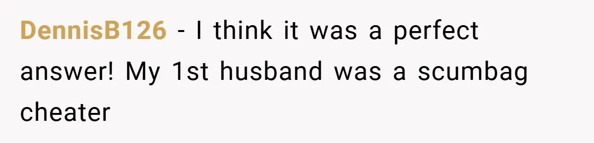 DennisB126 − I think it was a perfect answer! My 1st husband was a scumbag cheater