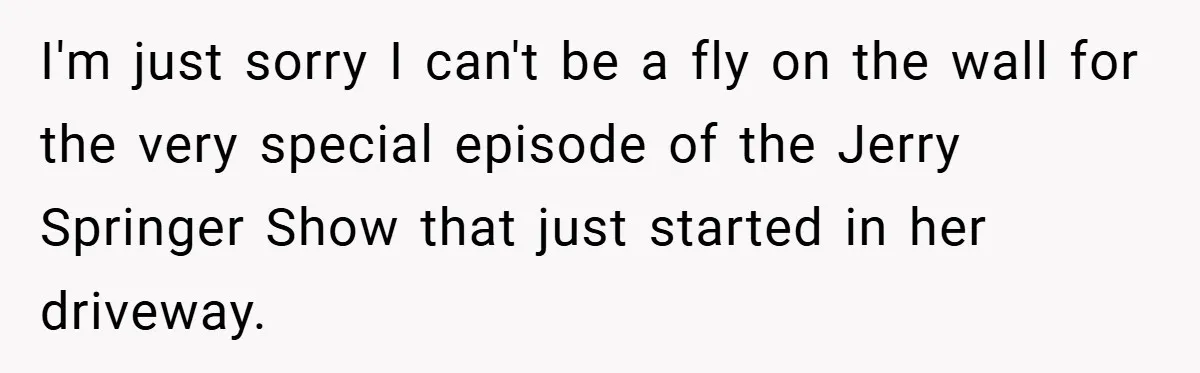 I'm just sorry I can't be a fly on the wall for the very special episode of the Jerry Springer Show that just started in her driveway.