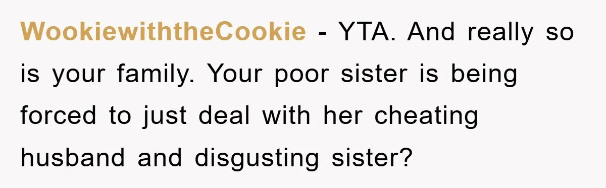 Bride-To-Be Bans Her Sisters From Her Wedding, One Of Whom Is Just An Innocence Victim Of Infidelity WookiewiththeCookie − YTA. And really so is your family. Your poor sister is being forced to just deal with her cheating husband and disgusting sister?