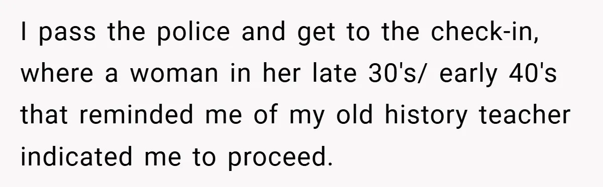 I pass the police and get to the check-in, where a woman in her late 30's/ early 40's that reminded me of my old history teacher indicated me to proceed.