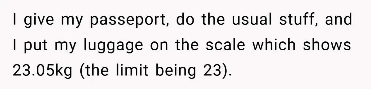 I give my passeport, do the usual stuff, and I put my luggage on the scale which shows 23.05kg (the limit being 23).