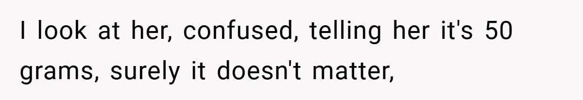 I look at her, confused, telling her it's 50 grams, surely it doesn't matter,